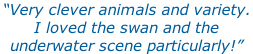 “Very clever animals and variety.  I loved the swan and the  underwater scene particularly!”