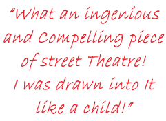 “What an ingenious  and Compelling piece  of street Theatre!  I was drawn into It  like a child!”